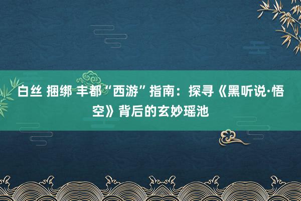 白丝 捆绑 丰都“西游”指南：探寻《黑听说·悟空》背后的玄妙瑶池