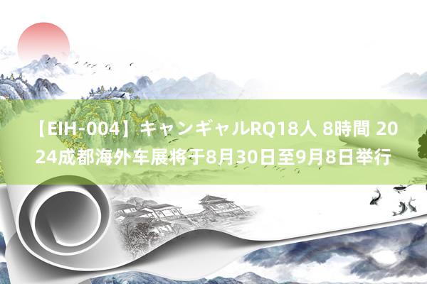 【EIH-004】キャンギャルRQ18人 8時間 2024成都海外车展将于8月30日至9月8日举行