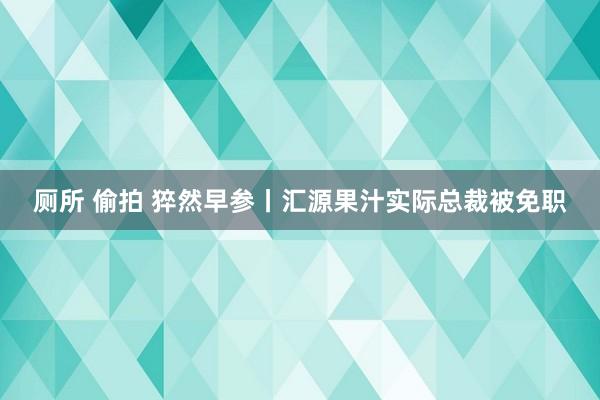 厕所 偷拍 猝然早参丨汇源果汁实际总裁被免职