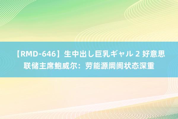 【RMD-646】生中出し巨乳ギャル 2 好意思联储主席鲍威尔：劳能源阛阓状态深重