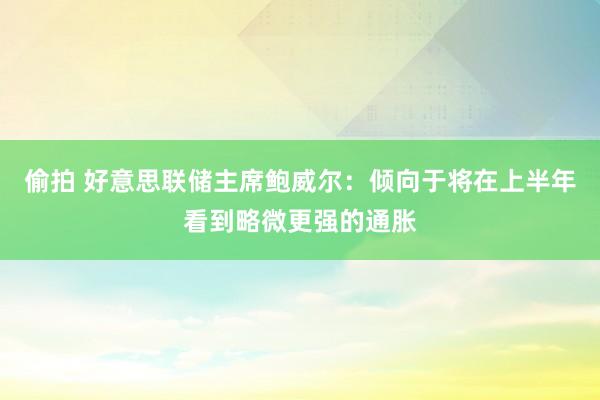 偷拍 好意思联储主席鲍威尔：倾向于将在上半年看到略微更强的通胀