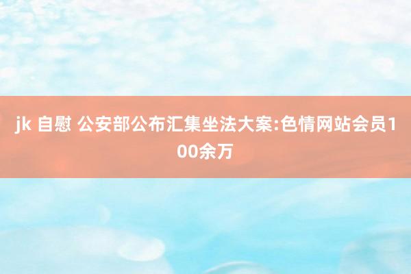 jk 自慰 公安部公布汇集坐法大案:色情网站会员100余万