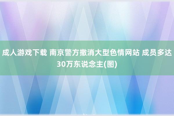 成人游戏下载 南京警方撤消大型色情网站 成员多达30万东说念主(图)