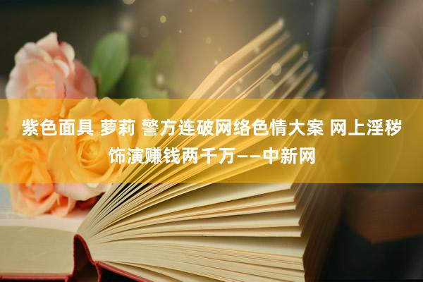 紫色面具 萝莉 警方连破网络色情大案 网上淫秽饰演赚钱两千万——中新网