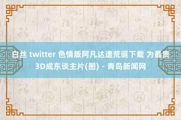 白丝 twitter 色情版阿凡达遭荒诞下载 为最贵3D成东谈主片(图)－青岛新闻网