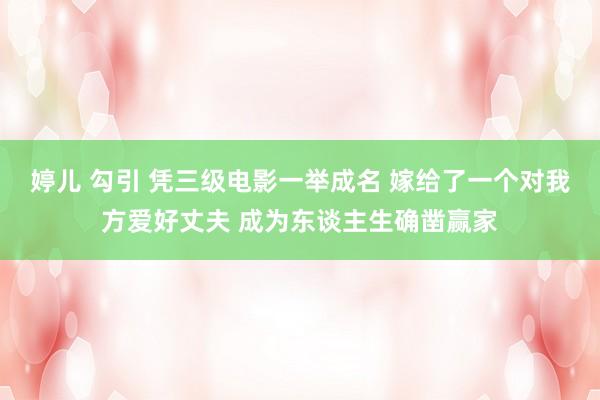 婷儿 勾引 凭三级电影一举成名 嫁给了一个对我方爱好丈夫 成为东谈主生确凿赢家