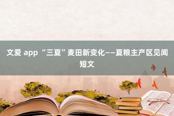 文爱 app “三夏”麦田新变化——夏粮主产区见闻短文