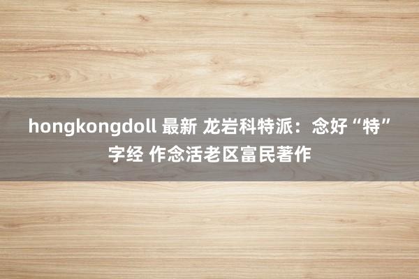 hongkongdoll 最新 龙岩科特派：念好“特”字经 作念活老区富民著作