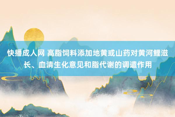 快播成人网 高脂饲料添加地黄或山药对黄河鲤滋长、血清生化意见和脂代谢的调遣作用