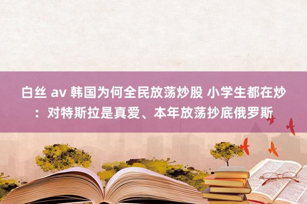 白丝 av 韩国为何全民放荡炒股 小学生都在炒：对特斯拉是真爱、本年放荡抄底俄罗斯