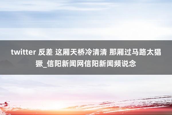 twitter 反差 这厢天桥冷清清 那厢过马路太猖獗_信阳新闻网信阳新闻频说念