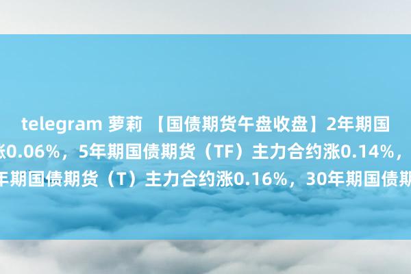 telegram 萝莉 【国债期货午盘收盘】2年期国债期货（TS）主力合约涨0.06%，5年期国债期货（TF）主力合约涨0.14%，10年期国债期货（T）主力合约涨0.16%，30年期国债期货（TL）主力合约涨0.61%。