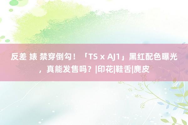 反差 婊 禁穿倒勾！「TS x AJ1」黑红配色曝光，真能发售吗？|印花|鞋舌|麂皮