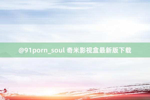 @91porn_soul 奇米影视盒最新版下载