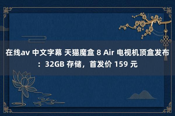 在线av 中文字幕 天猫魔盒 8 Air 电视机顶盒发布：32GB 存储，首发价 159 元